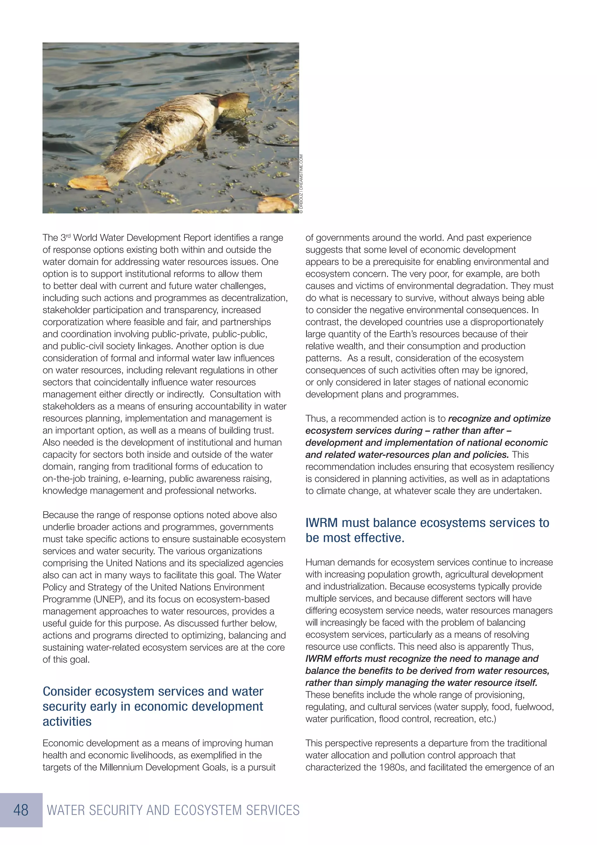 © DRBOUZ | DREAMSTIME.COM
     The 3rd World Water Development Report identiﬁes a range                                   of governments around the world. And past experience
     of response options existing both within and outside the                                   suggests that some level of economic development
     water domain for addressing water resources issues. One                                    appears to be a prerequisite for enabling environmental and
     option is to support institutional reforms to allow them                                   ecosystem concern. The very poor, for example, are both
     to better deal with current and future water challenges,                                   causes and victims of environmental degradation. They must
     including such actions and programmes as decentralization,                                 do what is necessary to survive, without always being able
     stakeholder participation and transparency, increased                                      to consider the negative environmental consequences. In
     corporatization where feasible and fair, and partnerships                                  contrast, the developed countries use a disproportionately
     and coordination involving public-private, public-public,                                  large quantity of the Earth’s resources because of their
     and public-civil society linkages. Another option is due                                   relative wealth, and their consumption and production
     consideration of formal and informal water law inﬂuences                                   patterns. As a result, consideration of the ecosystem
     on water resources, including relevant regulations in other                                consequences of such activities often may be ignored,
     sectors that coincidentally inﬂuence water resources                                       or only considered in later stages of national economic
     management either directly or indirectly. Consultation with                                development plans and programmes.
     stakeholders as a means of ensuring accountability in water
     resources planning, implementation and management is                                       Thus, a recommended action is to recognize and optimize
     an important option, as well as a means of building trust.                                 ecosystem services during – rather than after –
     Also needed is the development of institutional and human                                  development and implementation of national economic
     capacity for sectors both inside and outside of the water                                  and related water-resources plan and policies. This
     domain, ranging from traditional forms of education to                                     recommendation includes ensuring that ecosystem resiliency
     on-the-job training, e-learning, public awareness raising,                                 is considered in planning activities, as well as in adaptations
     knowledge management and professional networks.                                            to climate change, at whatever scale they are undertaken.

     Because the range of response options noted above also
     underlie broader actions and programmes, governments                                       IWRM must balance ecosystems services to
     must take speciﬁc actions to ensure sustainable ecosystem                                  be most effective.
     services and water security. The various organizations
     comprising the United Nations and its specialized agencies                                 Human demands for ecosystem services continue to increase
     also can act in many ways to facilitate this goal. The Water                               with increasing population growth, agricultural development
     Policy and Strategy of the United Nations Environment                                      and industrialization. Because ecosystems typically provide
     Programme (UNEP), and its focus on ecosystem-based                                         multiple services, and because different sectors will have
     management approaches to water resources, provides a                                       differing ecosystem service needs, water resources managers
     useful guide for this purpose. As discussed further below,                                 will increasingly be faced with the problem of balancing
     actions and programs directed to optimizing, balancing and                                 ecosystem services, particularly as a means of resolving
     sustaining water-related ecosystem services are at the core                                resource use conﬂicts. This need also is apparently Thus,
     of this goal.                                                                              IWRM efforts must recognize the need to manage and
                                                                                                balance the beneﬁts to be derived from water resources,
                                                                                                rather than simply managing the water resource itself.
     Consider ecosystem services and water                                                      These beneﬁts include the whole range of provisioning,
     security early in economic development                                                     regulating, and cultural services (water supply, food, fuelwood,
     activities                                                                                 water puriﬁcation, ﬂood control, recreation, etc.)

     Economic development as a means of improving human                                         This perspective represents a departure from the traditional
     health and economic livelihoods, as exempliﬁed in the                                      water allocation and pollution control approach that
     targets of the Millennium Development Goals, is a pursuit                                  characterized the 1980s, and facilitated the emergence of an



48    WATER SECURITY AND ECOSYSTEM SERVICES
 