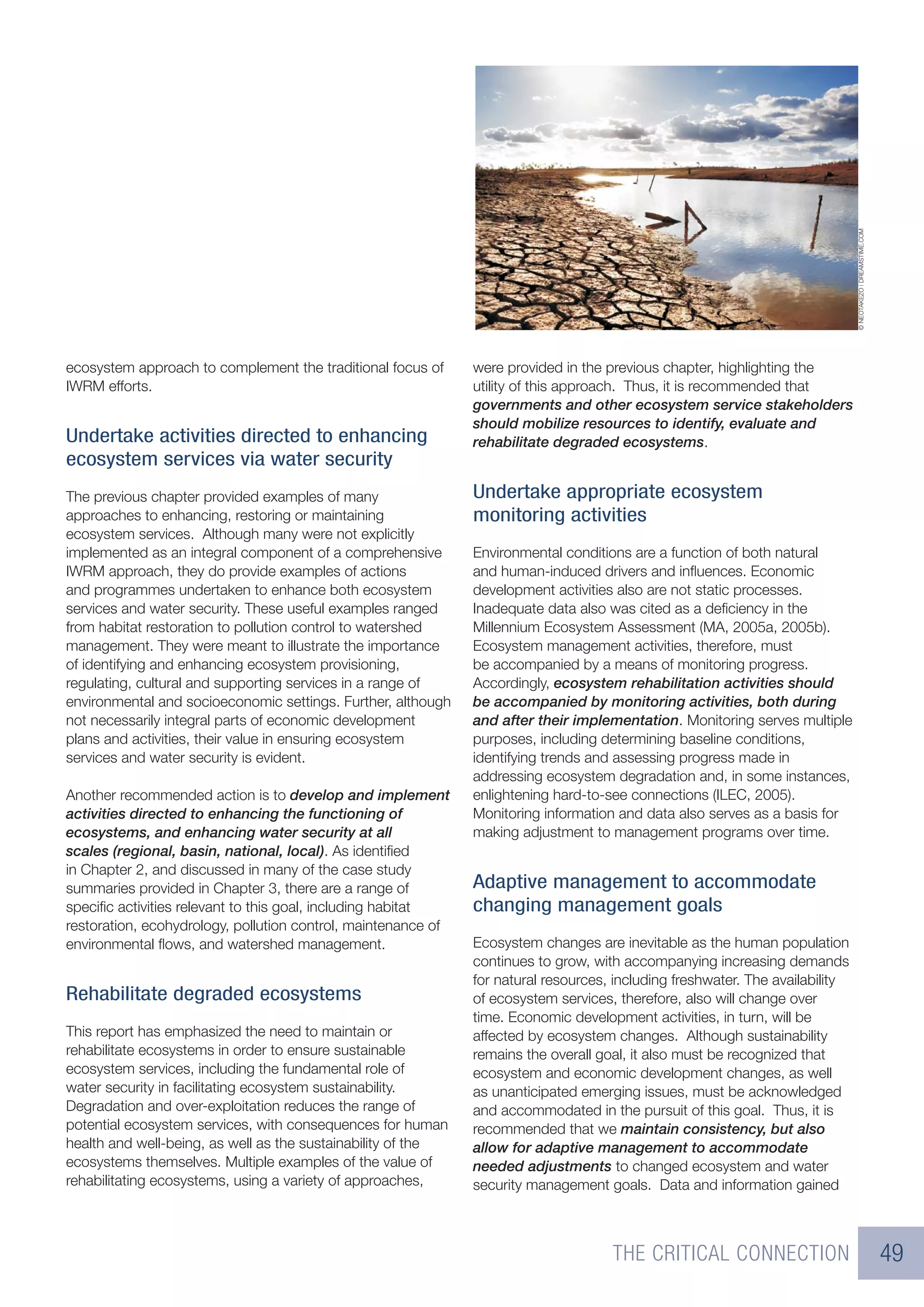 © NEOTAKEZO | DREAMSTIME.COM
ecosystem approach to complement the traditional focus of      were provided in the previous chapter, highlighting the
IWRM efforts.                                                  utility of this approach. Thus, it is recommended that
                                                               governments and other ecosystem service stakeholders
                                                               should mobilize resources to identify, evaluate and
Undertake activities directed to enhancing                     rehabilitate degraded ecosystems.
ecosystem services via water security
The previous chapter provided examples of many                 Undertake appropriate ecosystem
approaches to enhancing, restoring or maintaining              monitoring activities
ecosystem services. Although many were not explicitly
implemented as an integral component of a comprehensive        Environmental conditions are a function of both natural
IWRM approach, they do provide examples of actions             and human-induced drivers and inﬂuences. Economic
and programmes undertaken to enhance both ecosystem            development activities also are not static processes.
services and water security. These useful examples ranged      Inadequate data also was cited as a deﬁciency in the
from habitat restoration to pollution control to watershed     Millennium Ecosystem Assessment (MA, 2005a, 2005b).
management. They were meant to illustrate the importance       Ecosystem management activities, therefore, must
of identifying and enhancing ecosystem provisioning,           be accompanied by a means of monitoring progress.
regulating, cultural and supporting services in a range of     Accordingly, ecosystem rehabilitation activities should
environmental and socioeconomic settings. Further, although    be accompanied by monitoring activities, both during
not necessarily integral parts of economic development         and after their implementation. Monitoring serves multiple
plans and activities, their value in ensuring ecosystem        purposes, including determining baseline conditions,
services and water security is evident.                        identifying trends and assessing progress made in
                                                               addressing ecosystem degradation and, in some instances,
Another recommended action is to develop and implement         enlightening hard-to-see connections (ILEC, 2005).
activities directed to enhancing the functioning of            Monitoring information and data also serves as a basis for
ecosystems, and enhancing water security at all                making adjustment to management programs over time.
scales (regional, basin, national, local). As identiﬁed
in Chapter 2, and discussed in many of the case study
summaries provided in Chapter 3, there are a range of          Adaptive management to accommodate
speciﬁc activities relevant to this goal, including habitat    changing management goals
restoration, ecohydrology, pollution control, maintenance of
environmental ﬂows, and watershed management.                  Ecosystem changes are inevitable as the human population
                                                               continues to grow, with accompanying increasing demands
                                                               for natural resources, including freshwater. The availability
Rehabilitate degraded ecosystems                               of ecosystem services, therefore, also will change over
                                                               time. Economic development activities, in turn, will be
This report has emphasized the need to maintain or             affected by ecosystem changes. Although sustainability
rehabilitate ecosystems in order to ensure sustainable         remains the overall goal, it also must be recognized that
ecosystem services, including the fundamental role of          ecosystem and economic development changes, as well
water security in facilitating ecosystem sustainability.       as unanticipated emerging issues, must be acknowledged
Degradation and over-exploitation reduces the range of         and accommodated in the pursuit of this goal. Thus, it is
potential ecosystem services, with consequences for human      recommended that we maintain consistency, but also
health and well-being, as well as the sustainability of the    allow for adaptive management to accommodate
ecosystems themselves. Multiple examples of the value of       needed adjustments to changed ecosystem and water
rehabilitating ecosystems, using a variety of approaches,      security management goals. Data and information gained



                                                                                     THE CRITICAL CONNECTION                                                  49
 