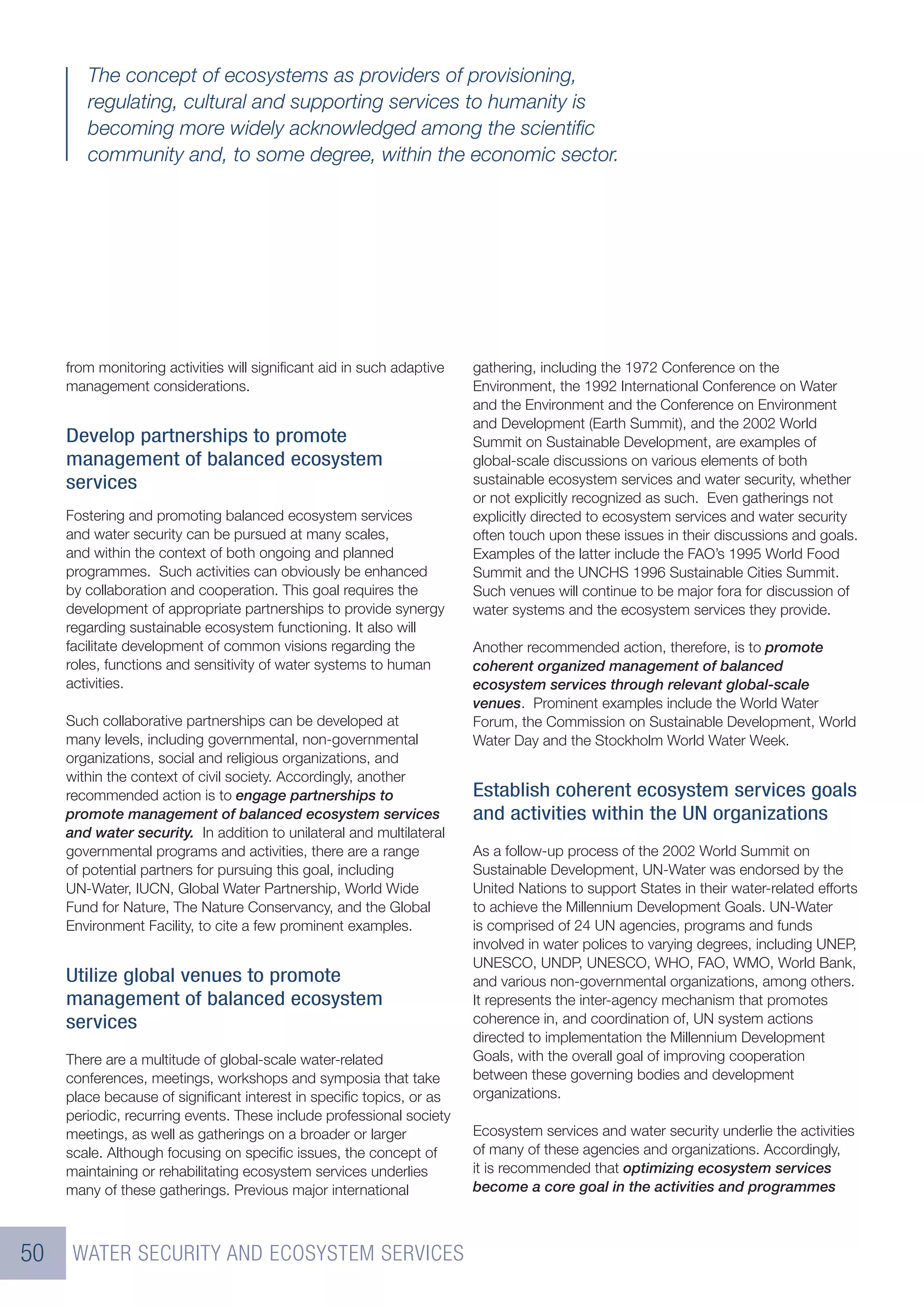 The concept of ecosystems as providers of provisioning,
        regulating, cultural and supporting services to humanity is
        becoming more widely acknowledged among the scientiﬁc
        community and, to some degree, within the economic sector.




     from monitoring activities will signiﬁcant aid in such adaptive   gathering, including the 1972 Conference on the
     management considerations.                                        Environment, the 1992 International Conference on Water
                                                                       and the Environment and the Conference on Environment
                                                                       and Development (Earth Summit), and the 2002 World
     Develop partnerships to promote                                   Summit on Sustainable Development, are examples of
     management of balanced ecosystem                                  global-scale discussions on various elements of both
     services                                                          sustainable ecosystem services and water security, whether
                                                                       or not explicitly recognized as such. Even gatherings not
     Fostering and promoting balanced ecosystem services               explicitly directed to ecosystem services and water security
     and water security can be pursued at many scales,                 often touch upon these issues in their discussions and goals.
     and within the context of both ongoing and planned                Examples of the latter include the FAO’s 1995 World Food
     programmes. Such activities can obviously be enhanced             Summit and the UNCHS 1996 Sustainable Cities Summit.
     by collaboration and cooperation. This goal requires the          Such venues will continue to be major fora for discussion of
     development of appropriate partnerships to provide synergy        water systems and the ecosystem services they provide.
     regarding sustainable ecosystem functioning. It also will
     facilitate development of common visions regarding the            Another recommended action, therefore, is to promote
     roles, functions and sensitivity of water systems to human        coherent organized management of balanced
     activities.                                                       ecosystem services through relevant global-scale
                                                                       venues. Prominent examples include the World Water
     Such collaborative partnerships can be developed at               Forum, the Commission on Sustainable Development, World
     many levels, including governmental, non-governmental             Water Day and the Stockholm World Water Week.
     organizations, social and religious organizations, and
     within the context of civil society. Accordingly, another
     recommended action is to engage partnerships to                   Establish coherent ecosystem services goals
     promote management of balanced ecosystem services                 and activities within the UN organizations
     and water security. In addition to unilateral and multilateral
     governmental programs and activities, there are a range           As a follow-up process of the 2002 World Summit on
     of potential partners for pursuing this goal, including           Sustainable Development, UN-Water was endorsed by the
     UN-Water, IUCN, Global Water Partnership, World Wide              United Nations to support States in their water-related efforts
     Fund for Nature, The Nature Conservancy, and the Global           to achieve the Millennium Development Goals. UN-Water
     Environment Facility, to cite a few prominent examples.           is comprised of 24 UN agencies, programs and funds
                                                                       involved in water polices to varying degrees, including UNEP,
                                                                       UNESCO, UNDP, UNESCO, WHO, FAO, WMO, World Bank,
     Utilize global venues to promote                                  and various non-governmental organizations, among others.
     management of balanced ecosystem                                  It represents the inter-agency mechanism that promotes
     services                                                          coherence in, and coordination of, UN system actions
                                                                       directed to implementation the Millennium Development
     There are a multitude of global-scale water-related               Goals, with the overall goal of improving cooperation
     conferences, meetings, workshops and symposia that take           between these governing bodies and development
     place because of signiﬁcant interest in speciﬁc topics, or as     organizations.
     periodic, recurring events. These include professional society
     meetings, as well as gatherings on a broader or larger            Ecosystem services and water security underlie the activities
     scale. Although focusing on speciﬁc issues, the concept of        of many of these agencies and organizations. Accordingly,
     maintaining or rehabilitating ecosystem services underlies        it is recommended that optimizing ecosystem services
     many of these gatherings. Previous major international            become a core goal in the activities and programmes



50    WATER SECURITY AND ECOSYSTEM SERVICES
 