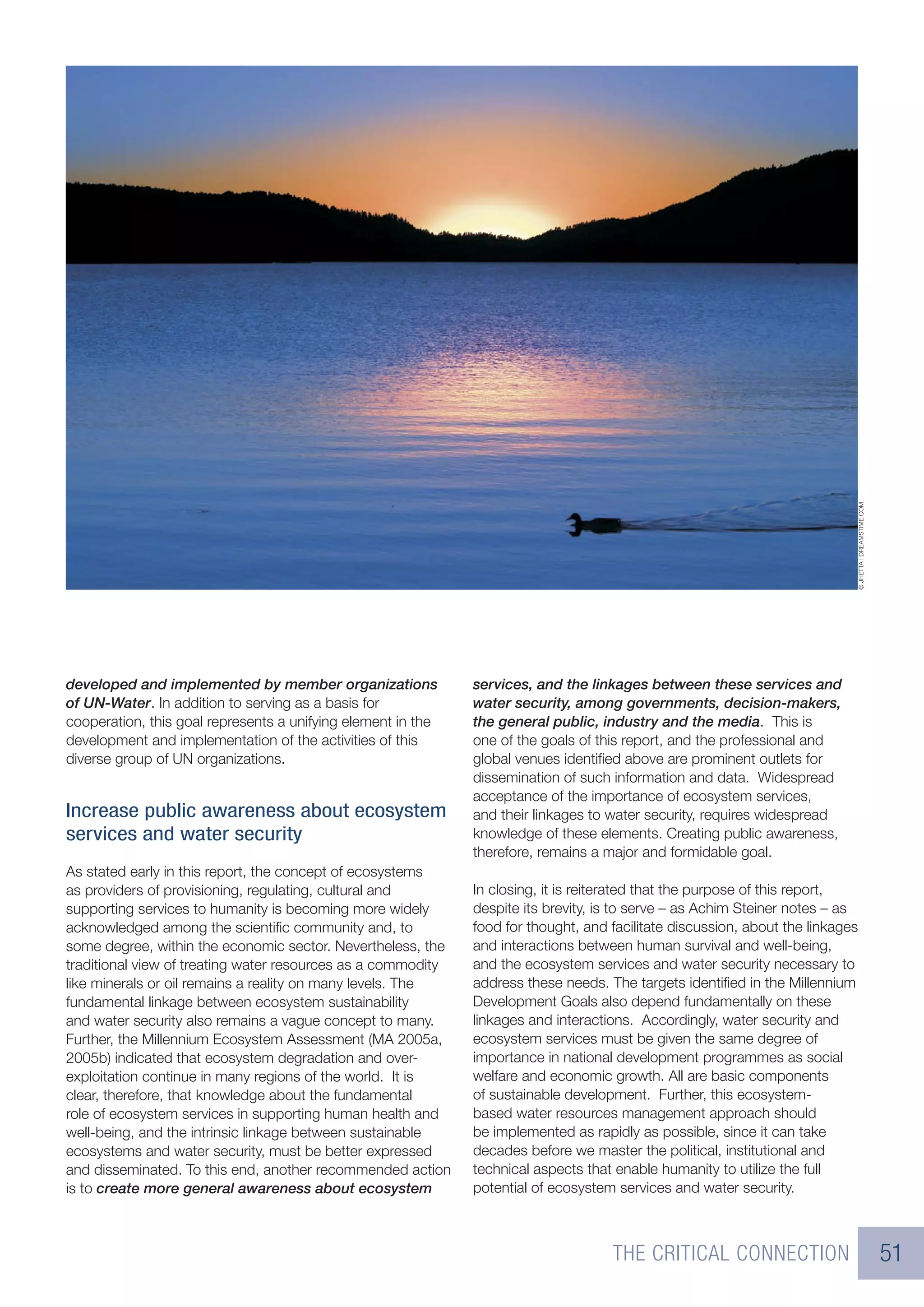 © JHETTA | DREAMSTIME.COM
developed and implemented by member organizations             services, and the linkages between these services and
of UN-Water. In addition to serving as a basis for            water security, among governments, decision-makers,
cooperation, this goal represents a unifying element in the   the general public, industry and the media. This is
development and implementation of the activities of this      one of the goals of this report, and the professional and
diverse group of UN organizations.                            global venues identiﬁed above are prominent outlets for
                                                              dissemination of such information and data. Widespread
                                                              acceptance of the importance of ecosystem services,
Increase public awareness about ecosystem                     and their linkages to water security, requires widespread
services and water security                                   knowledge of these elements. Creating public awareness,
                                                              therefore, remains a major and formidable goal.
As stated early in this report, the concept of ecosystems
as providers of provisioning, regulating, cultural and        In closing, it is reiterated that the purpose of this report,
supporting services to humanity is becoming more widely       despite its brevity, is to serve – as Achim Steiner notes – as
acknowledged among the scientiﬁc community and, to            food for thought, and facilitate discussion, about the linkages
some degree, within the economic sector. Nevertheless, the    and interactions between human survival and well-being,
traditional view of treating water resources as a commodity   and the ecosystem services and water security necessary to
like minerals or oil remains a reality on many levels. The    address these needs. The targets identiﬁed in the Millennium
fundamental linkage between ecosystem sustainability          Development Goals also depend fundamentally on these
and water security also remains a vague concept to many.      linkages and interactions. Accordingly, water security and
Further, the Millennium Ecosystem Assessment (MA 2005a,       ecosystem services must be given the same degree of
2005b) indicated that ecosystem degradation and over-         importance in national development programmes as social
exploitation continue in many regions of the world. It is     welfare and economic growth. All are basic components
clear, therefore, that knowledge about the fundamental        of sustainable development. Further, this ecosystem-
role of ecosystem services in supporting human health and     based water resources management approach should
well-being, and the intrinsic linkage between sustainable     be implemented as rapidly as possible, since it can take
ecosystems and water security, must be better expressed       decades before we master the political, institutional and
and disseminated. To this end, another recommended action     technical aspects that enable humanity to utilize the full
is to create more general awareness about ecosystem           potential of ecosystem services and water security.



                                                                                    THE CRITICAL CONNECTION                                             51
 