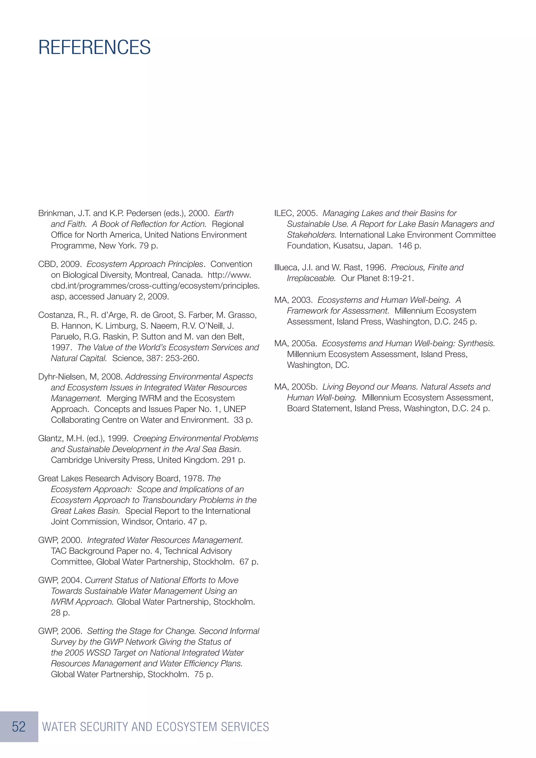 REFERENCES




     Brinkman, J.T. and K.P. Pedersen (eds.), 2000. Earth          ILEC, 2005. Managing Lakes and their Basins for
         and Faith. A Book of Reﬂection for Action. Regional          Sustainable Use. A Report for Lake Basin Managers and
         Ofﬁce for North America, United Nations Environment          Stakeholders. International Lake Environment Committee
         Programme, New York. 79 p.                                   Foundation, Kusatsu, Japan. 146 p.

     CBD, 2009. Ecosystem Approach Principles. Convention          Illueca, J.I. and W. Rast, 1996. Precious, Finite and
       on Biological Diversity, Montreal, Canada. http://www.           Irreplaceable. Our Planet 8:19-21.
       cbd.int/programmes/cross-cutting/ecosystem/principles.
       asp, accessed January 2, 2009.                              MA, 2003. Ecosystems and Human Well-being. A
     Costanza, R., R. d’Arge, R. de Groot, S. Farber, M. Grasso,     Framework for Assessment. Millennium Ecosystem
       B. Hannon, K. Limburg, S. Naeem, R.V. O’Neill, J.             Assessment, Island Press, Washington, D.C. 245 p.
       Paruelo, R.G. Raskin, P. Sutton and M. van den Belt,
       1997. The Value of the World’s Ecosystem Services and       MA, 2005a. Ecosystems and Human Well-being: Synthesis.
       Natural Capital. Science, 387: 253-260.                       Millennium Ecosystem Assessment, Island Press,
                                                                     Washington, DC.
     Dyhr-Nielsen, M, 2008. Addressing Environmental Aspects
        and Ecosystem Issues in Integrated Water Resources         MA, 2005b. Living Beyond our Means. Natural Assets and
        Management. Merging IWRM and the Ecosystem                   Human Well-being. Millennium Ecosystem Assessment,
        Approach. Concepts and Issues Paper No. 1, UNEP              Board Statement, Island Press, Washington, D.C. 24 p.
        Collaborating Centre on Water and Environment. 33 p.

     Glantz, M.H. (ed.), 1999. Creeping Environmental Problems
        and Sustainable Development in the Aral Sea Basin.
        Cambridge University Press, United Kingdom. 291 p.

     Great Lakes Research Advisory Board, 1978. The
        Ecosystem Approach: Scope and Implications of an
        Ecosystem Approach to Transboundary Problems in the
        Great Lakes Basin. Special Report to the International
        Joint Commission, Windsor, Ontario. 47 p.

     GWP, 2000. Integrated Water Resources Management.
       TAC Background Paper no. 4, Technical Advisory
       Committee, Global Water Partnership, Stockholm. 67 p.

     GWP, 2004. Current Status of National Efforts to Move
       Towards Sustainable Water Management Using an
       IWRM Approach. Global Water Partnership, Stockholm.
       28 p.

     GWP, 2006. Setting the Stage for Change. Second Informal
       Survey by the GWP Network Giving the Status of
       the 2005 WSSD Target on National Integrated Water
       Resources Management and Water Efﬁciency Plans.
       Global Water Partnership, Stockholm. 75 p.




52    WATER SECURITY AND ECOSYSTEM SERVICES
 