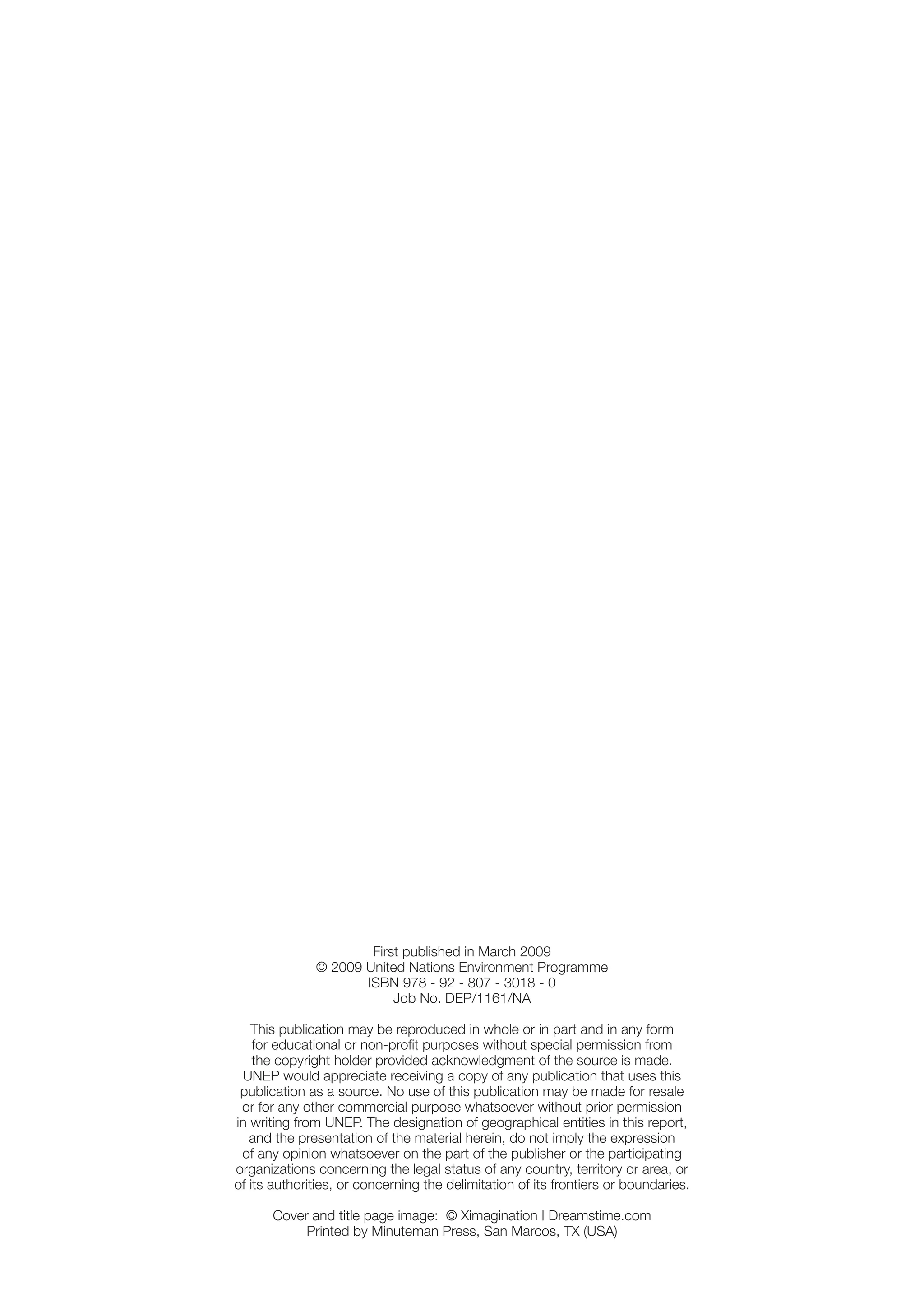 First published in March 2009
              © 2009 United Nations Environment Programme
                     ISBN 978 - 92 - 807 - 3018 - 0
                          Job No. DEP/1161/NA

   This publication may be reproduced in whole or in part and in any form
    for educational or non-proﬁt purposes without special permission from
    the copyright holder provided acknowledgment of the source is made.
 UNEP would appreciate receiving a copy of any publication that uses this
 publication as a source. No use of this publication may be made for resale
 or for any other commercial purpose whatsoever without prior permission
in writing from UNEP. The designation of geographical entities in this report,
   and the presentation of the material herein, do not imply the expression
 of any opinion whatsoever on the part of the publisher or the participating
organizations concerning the legal status of any country, territory or area, or
of its authorities, or concerning the delimitation of its frontiers or boundaries.

      Cover and title page image: © Ximagination | Dreamstime.com
           Printed by Minuteman Press, San Marcos, TX (USA)
 