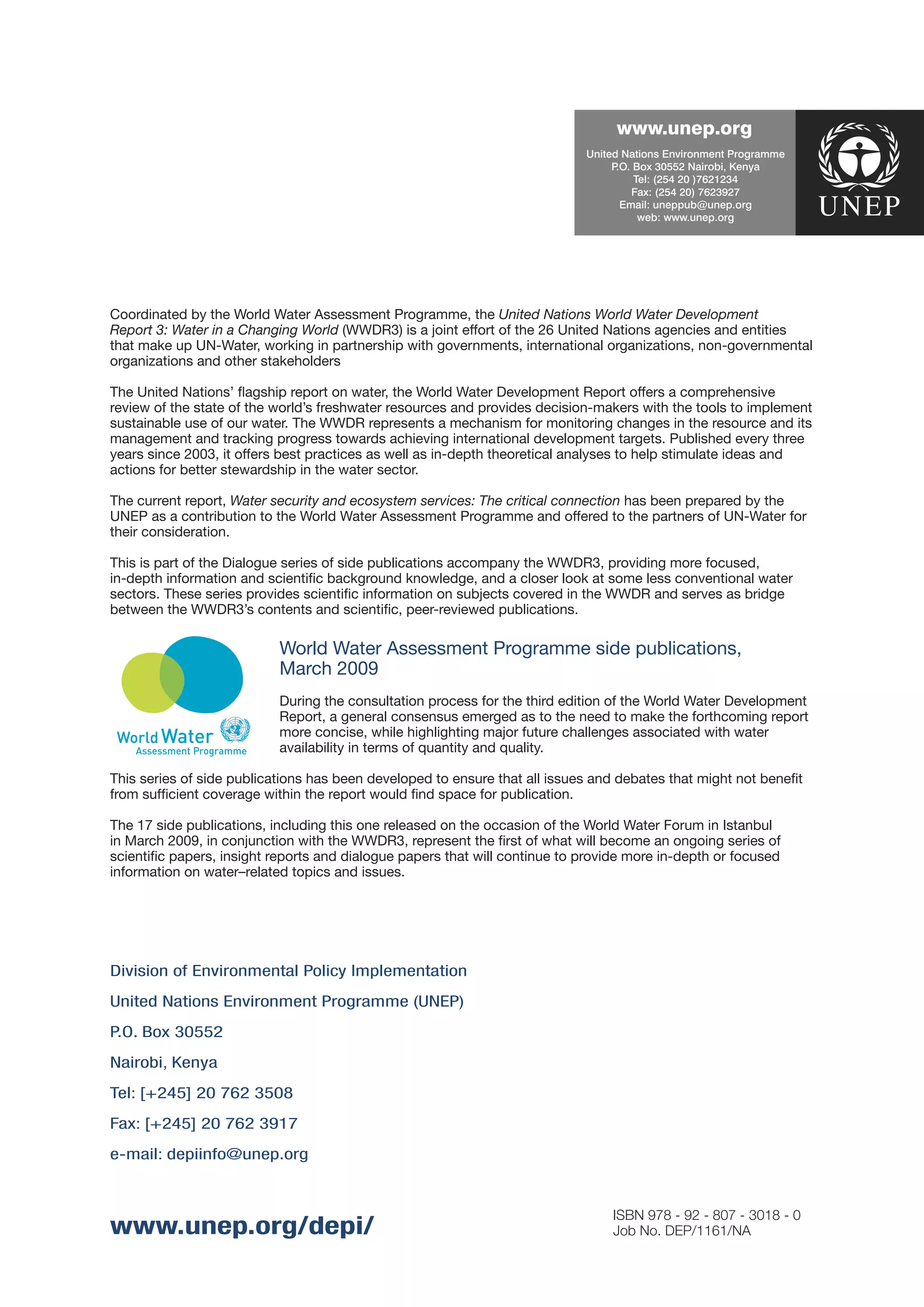 ������������
                                                                            ������� �������� ������������ ���������
                                                                                 � ���� ������ ��������� �����
                                                                                  ����
                                                                                       ����� ����� ��� ��������
                                                                                       ����� ����� ���� �������
                                                                                   ������� ����������������
                                                                                        ����� ������������




Coordinated by the World Water Assessment Programme, the United Nations World Water Development
Report 3: Water in a Changing World (WWDR3) is a joint effort of the 26 United Nations agencies and entities
that make up UN-Water, working in partnership with governments, international organizations, non-governmental
organizations and other stakeholders

The United Nations’ ﬂagship report on water, the World Water Development Report offers a comprehensive
review of the state of the world’s freshwater resources and provides decision-makers with the tools to implement
sustainable use of our water. The WWDR represents a mechanism for monitoring changes in the resource and its
management and tracking progress towards achieving international development targets. Published every three
years since 2003, it offers best practices as well as in-depth theoretical analyses to help stimulate ideas and
actions for better stewardship in the water sector.

The current report, Water security and ecosystem services: The critical connection has been prepared by the
UNEP as a contribution to the World Water Assessment Programme and offered to the partners of UN-Water for
their consideration.

This is part of the Dialogue series of side publications accompany the WWDR3, providing more focused,
in-depth information and scientiﬁc background knowledge, and a closer look at some less conventional water
sectors. These series provides scientiﬁc information on subjects covered in the WWDR and serves as bridge
between the WWDR3’s contents and scientiﬁc, peer-reviewed publications.

                           World Water Assessment Programme side publications,
                           March 2009
                           During the consultation process for the third edition of the World Water Development
                           Report, a general consensus emerged as to the need to make the forthcoming report
                           more concise, while highlighting major future challenges associated with water
                           availability in terms of quantity and quality.

This series of side publications has been developed to ensure that all issues and debates that might not beneﬁt
from sufﬁcient coverage within the report would ﬁnd space for publication.

The 17 side publications, including this one released on the occasion of the World Water Forum in Istanbul
in March 2009, in conjunction with the WWDR3, represent the ﬁrst of what will become an ongoing series of
scientiﬁc papers, insight reports and dialogue papers that will continue to provide more in-depth or focused
information on water–related topics and issues.




Division of Environmental Policy Implementation
United Nations Environment Programme (UNEP)
P.O. Box 30552
Nairobi, Kenya
Tel: [+245] 20 762 3508
Fax: [+245] 20 762 3917
e-mail: depiinfo@unep.org


                                                                                 ISBN 978 - 92 - 807 - 3018 - 0
www.unep.org/depi/                                                               Job No. DEP/1161/NA
 