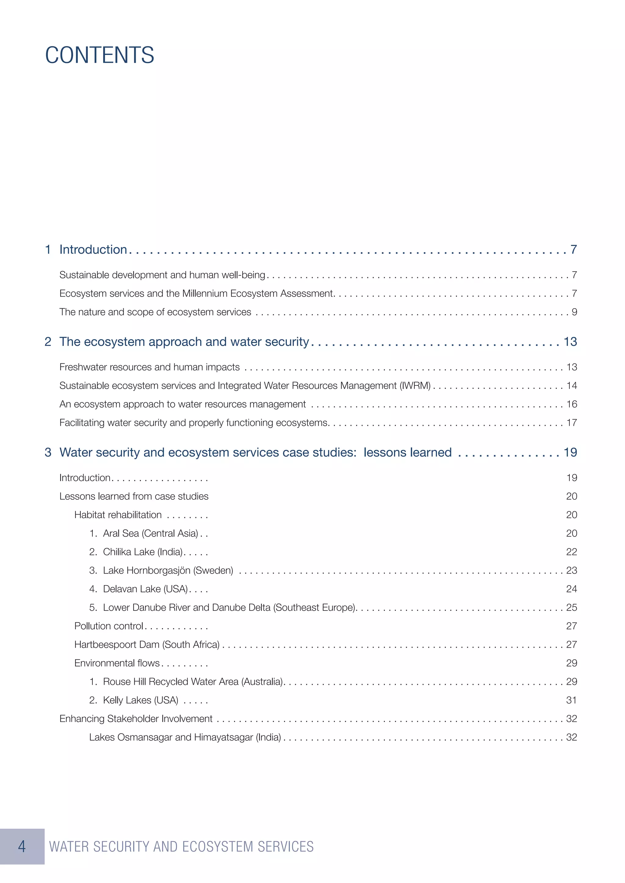 CONTENTS




    1 Introduction . . . . . . . . . . . . . . . . . . . . . . . . . . . . . . . . . . . . . . . . . . . . . . . . . . . . . . . . . . . . . . . 7
       Sustainable development and human well-being . . . . . . . . . . . . . . . . . . . . . . . . . . . . . . . . . . . . . . . . . . . . . . . . . . . . . . . 7
       Ecosystem services and the Millennium Ecosystem Assessment. . . . . . . . . . . . . . . . . . . . . . . . . . . . . . . . . . . . . . . . . . . 7
       The nature and scope of ecosystem services . . . . . . . . . . . . . . . . . . . . . . . . . . . . . . . . . . . . . . . . . . . . . . . . . . . . . . . . . 9


    2 The ecosystem approach and water security . . . . . . . . . . . . . . . . . . . . . . . . . . . . . . . . . . . . 13
       Freshwater resources and human impacts . . . . . . . . . . . . . . . . . . . . . . . . . . . . . . . . . . . . . . . . . . . . . . . . . . . . . . . . . . 13
       Sustainable ecosystem services and Integrated Water Resources Management (IWRM) . . . . . . . . . . . . . . . . . . . . . . . . 14
       An ecosystem approach to water resources management . . . . . . . . . . . . . . . . . . . . . . . . . . . . . . . . . . . . . . . . . . . . . . 16
       Facilitating water security and properly functioning ecosystems. . . . . . . . . . . . . . . . . . . . . . . . . . . . . . . . . . . . . . . . . . . 17


    3 Water security and ecosystem services case studies: lessons learned . . . . . . . . . . . . . . . 19
       Introduction . . . . . . . . . . . . . . . . . .                                                                                                               19
       Lessons learned from case studies                                                                                                                              20
           Habitat rehabilitation . . . . . . . .                                                                                                                     20
                1. Aral Sea (Central Asia) . .                                                                                                                        20
                2. Chilika Lake (India) . . . . .                                                                                                                     22
                3. Lake Hornborgasjön (Sweden) . . . . . . . . . . . . . . . . . . . . . . . . . . . . . . . . . . . . . . . . . . . . . . . . . . . . . . . . . . . 23
                4. Delavan Lake (USA) . . . .                                                                                                                         24
                5. Lower Danube River and Danube Delta (Southeast Europe). . . . . . . . . . . . . . . . . . . . . . . . . . . . . . . . . . . . . . 25
           Pollution control . . . . . . . . . . . .                                                                                                                  27
           Hartbeespoort Dam (South Africa) . . . . . . . . . . . . . . . . . . . . . . . . . . . . . . . . . . . . . . . . . . . . . . . . . . . . . . . . . . . . . . 27
           Environmental ﬂows . . . . . . . . .                                                                                                                       29
                1. Rouse Hill Recycled Water Area (Australia) . . . . . . . . . . . . . . . . . . . . . . . . . . . . . . . . . . . . . . . . . . . . . . . . . . . 29
                2. Kelly Lakes (USA) . . . . .                                                                                                                        31
       Enhancing Stakeholder Involvement . . . . . . . . . . . . . . . . . . . . . . . . . . . . . . . . . . . . . . . . . . . . . . . . . . . . . . . . . . . . . . . 32
                Lakes Osmansagar and Himayatsagar (India) . . . . . . . . . . . . . . . . . . . . . . . . . . . . . . . . . . . . . . . . . . . . . . . . . . . 32




4    WATER SECURITY AND ECOSYSTEM SERVICES
 