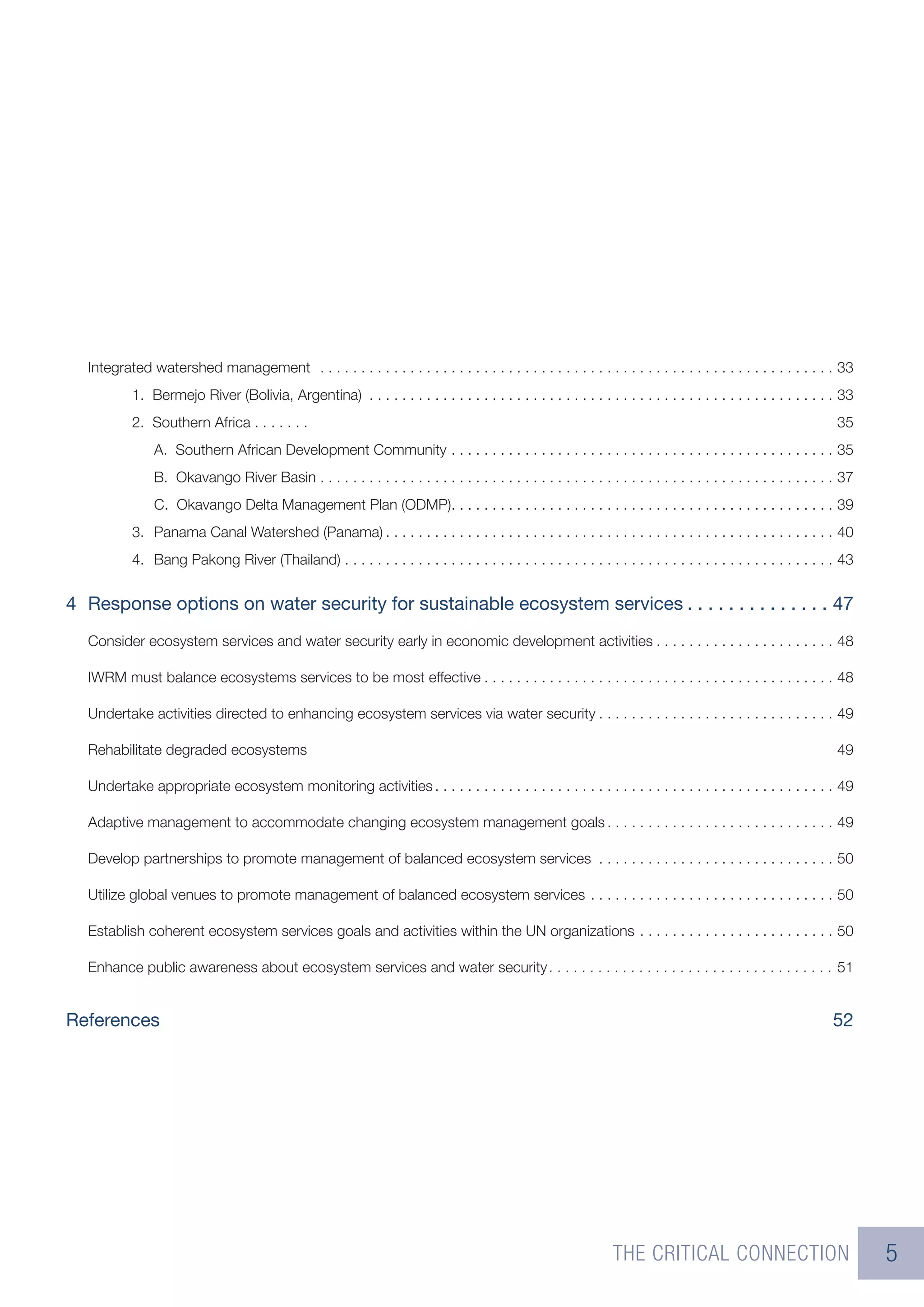 Integrated watershed management . . . . . . . . . . . . . . . . . . . . . . . . . . . . . . . . . . . . . . . . . . . . . . . . . . . . . . . . . . . . . . . 33
           1. Bermejo River (Bolivia, Argentina) . . . . . . . . . . . . . . . . . . . . . . . . . . . . . . . . . . . . . . . . . . . . . . . . . . . . . . . . . 33
           2. Southern Africa . . . . . . .                                                                                                                        35
               A. Southern African Development Community . . . . . . . . . . . . . . . . . . . . . . . . . . . . . . . . . . . . . . . . . . . . . . . 35
               B. Okavango River Basin . . . . . . . . . . . . . . . . . . . . . . . . . . . . . . . . . . . . . . . . . . . . . . . . . . . . . . . . . . . . . . . 37
               C. Okavango Delta Management Plan (ODMP). . . . . . . . . . . . . . . . . . . . . . . . . . . . . . . . . . . . . . . . . . . . . . . 39
           3. Panama Canal Watershed (Panama) . . . . . . . . . . . . . . . . . . . . . . . . . . . . . . . . . . . . . . . . . . . . . . . . . . . . . . . 40
           4. Bang Pakong River (Thailand) . . . . . . . . . . . . . . . . . . . . . . . . . . . . . . . . . . . . . . . . . . . . . . . . . . . . . . . . . . . . 43


4 Response options on water security for sustainable ecosystem services . . . . . . . . . . . . . . 47
  Consider ecosystem services and water security early in economic development activities . . . . . . . . . . . . . . . . . . . . . . 48

  IWRM must balance ecosystems services to be most effective . . . . . . . . . . . . . . . . . . . . . . . . . . . . . . . . . . . . . . . . . . . 48

  Undertake activities directed to enhancing ecosystem services via water security . . . . . . . . . . . . . . . . . . . . . . . . . . . . . 49

  Rehabilitate degraded ecosystems                                                                                                                                 49

  Undertake appropriate ecosystem monitoring activities . . . . . . . . . . . . . . . . . . . . . . . . . . . . . . . . . . . . . . . . . . . . . . . . . 49

  Adaptive management to accommodate changing ecosystem management goals . . . . . . . . . . . . . . . . . . . . . . . . . . . . 49

  Develop partnerships to promote management of balanced ecosystem services . . . . . . . . . . . . . . . . . . . . . . . . . . . . . 50

  Utilize global venues to promote management of balanced ecosystem services . . . . . . . . . . . . . . . . . . . . . . . . . . . . . . 50

  Establish coherent ecosystem services goals and activities within the UN organizations . . . . . . . . . . . . . . . . . . . . . . . . 50

  Enhance public awareness about ecosystem services and water security . . . . . . . . . . . . . . . . . . . . . . . . . . . . . . . . . . . 51


References                                                                                                                                                        52




                                                                                                                  THE CRITICAL CONNECTION                                 5
 