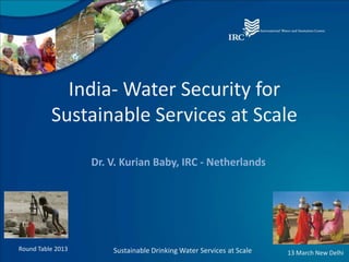 India- Water Security for
          Sustainable Services at Scale

                   Dr. V. Kurian Baby, IRC - Netherlands




Round Table 2013       Sustainable Drinking Water Services at Scale   13 March New Delhi
 