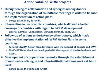 Added value of IWRM projects Strengthening of collaboration and synergies among donors through the organization of roundtable meetings in order to finance the implementation of action plans:  Congo Basin, Mali, Burundi… Intervention in post-conflict countries, which allowed a better coverage of countries with regard to IWRM development:  Liberia, Gambia,  Congo basin, Burundi, Rwanda, Togo, CAR Follow-up of actions undertaken by other donors, which made effective the implementation of IWRM Action Plans in some countries:  Senegal’s IWRM Action Plan developed with the support of Canada and GWP Mali’s IWRM Action Plan developed with the support of the Netherlands and GWP… Development of cooperation dynamics through the establishment of multi-actors dialogue and inter-institutional frameworks at basin level:  Congo basin, the Volta and ANBO 