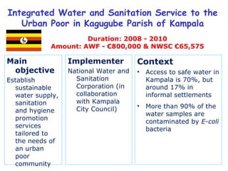 Main objective  Establish sustainable water supply, sanitation and hygiene promotion services tailored to the needs of an urban poor community  Integrated Water and Sanitation Service to the Urban Poor in Kagugube Parish of Kampala Duration: 2008 - 2010 Amount: AWF - €800,000 & NWSC €65,575 Implementer National Water and Sanitation Corporation (in collaboration with Kampala City Council) Context Access to safe water in Kampala is 70%, but around 17% in informal settlements More than 90% of the water samples are contaminated by  E-coli  bacteria 