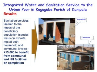 Sanitation services tailored to the needs of the beneficiary population (special focus on excreta  mgt at both household and communal levels)  - +13,000 to benefit from communal and HH facilities on completion Integrated Water and Sanitation Service to the Urban Poor in Kagugube Parish of Kampala Results Household Communal 