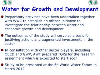 Water for Growth and Development Preparatory activities have been undertaken together with WWC to establish an African initiative to investigate the relationship between water and economic growth and development The outcomes of the study will serve as a basis for justifying actions and augmented investments in the sector  In consultation with other sector players, including OECD and GWP, AWF prepared TORs for the research assignment which is expected to start  soon Study to be presented at the 6 th  World Water Forum in March 2012 