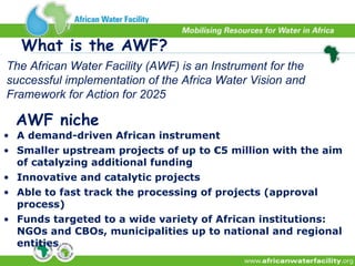 A demand-driven African instrument  Smaller upstream projects of up to €5 million with the aim of catalyzing additional funding Innovative and catalytic projects Able to fast track the processing of projects (approval process) Funds targeted to a wide variety of African institutions: NGOs and CBOs, municipalities up to national and regional entities AWF niche The African Water Facility (AWF) is an Instrument for the successful implementation of the Africa Water Vision and Framework for Action for 2025 What is the AWF?  