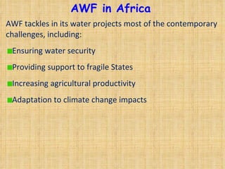 AWF in Africa AWF tackles in its water projects most of the contemporary challenges, including:  Ensuring water security Providing support to fragile States Increasing agricultural productivity Adaptation to climate change impacts  