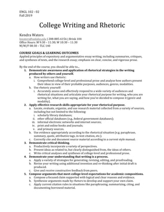 ENGL	102	-	02	
Fall	2019
	
College	Writing	and	Rhetoric	
	
Kendra	Waters	
kwaters@uidaho.edu	|	208-885-6156	|	Brink	104	
Office	Hours:	M	9:30	–	11:30;	W	10:30	–	11:30				
M/W/F	08:30	–	TLC	140	
	
COURSE	GOALS	&	LEARNING	OUTCOMES	
Applied	principles	of	expository	and	argumentative	essay	writing,	including	summaries,	critiques,	
and	syntheses	of	texts,	and	the	research	essay;	emphasis	on	clear,	concise,	and	vigorous	prose.	
	
By	the	end	of	the	course,	you	should	be	able	to...	
1. Demonstrate	awareness	and	application	of	rhetorical	strategies	in	the	writing	
produced	by	others	and	yourself.	
a. How	writers	use	rhetoric:	
i. Comprehend	college-level	and	professional	prose	and	analyze	how	authors	present	
their	ideas	in	view	of	their	probable	purposes,	audiences,	genres,	modalities.	
b. Use	rhetoric	yourself:	
i. Accurately	assess	and	effectively	respond	to	a	wide	variety	of	audiences	and	
rhetorical	situations	and	articulate	your	rhetorical	purpose	for	writing,	who	you	are	
writing	for,	what	you	are	saying,	and	how	you’ve	decided	to	compose	it	(genre	and	
modality).	
2. Apply	effective	research	skills	appropriate	for	your	rhetorical	purpose.	
a. Locate,	evaluate,	organize,	and	use	research	material	collected	from	a	variety	of	sources,	
including	but	not	limited	to	the	following:	
i. scholarly	library	databases;	
ii. other	official	databases	(e.g.,	federal	government	databases);	
iii. informal	electronic	networks	and	internet	sources;	
iv. print	and	online	books	and	journals;	
v. and	primary	sources.	
b. Use	evidence	appropriately	according	to	the	rhetorical	situation	(e.g.	paraphrase,	
summary,	quote,	attributive	tags,	in-text	citation,	etc.).	
c. Correctly	cite	and	document	source	material	according	to	a	current	style	manual.	
3. Demonstrate	critical	thinking.	
a. Productively	incorporate	a	variety	of	perspectives.	
b. Present	ideas	as	related	to,	but	clearly	distinguished	from,	the	ideas	of	others.		
c. Write	critical	analyses	and	syntheses	of	college-level	and	professional	prose.	
4. Demonstrate	your	understanding	that	writing	is	a	process.	
a. Apply	a	variety	of	strategies	for	generating,	revising,	editing,	and	proofreading.	
b. Revise	your	writing	using	additional	invention	and	re-thinking	after	initial	draft	is	
produced.	
c. Give	and	receive	constructive	feedback	from	peers.	
5. Compose	arguments	that	meet	college-level	expectations	for	academic	compositions.	
a. Compose	a	focused	claim	supported	with	logical	and	clear	reasons	and	evidence.	
b. Synthesize	arguments	made	by	rhetors	to	develop	and	support	your	own	claim.		
c. Apply	current	citation	rules	in	situations	like	paraphrasing,	summarizing,	citing,	and	
documenting	borrowed	material.	
 