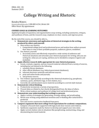ENGL	102	-	01	
Summer	2019	 	
	
College	Writing	and	Rhetoric	
	
Kendra	Waters	
kwaters@uidaho.edu	|	208-885-6156	|	Brink	104	
Office	Hours:	By	appointment	
	
COURSE	GOALS	&	LEARNING	OUTCOMES	
Applied	principles	of	expository	and	argumentative	essay	writing,	including	summaries,	critiques,	
and	syntheses	of	texts,	and	the	research	essay;	emphasis	on	clear,	concise,	and	vigorous	prose.	
	
By	the	end	of	the	course,	you	should	be	able	to...	
1. Demonstrate	awareness	and	application	of	rhetorical	strategies	in	the	writing	
produced	by	others	and	yourself.	
a. How	writers	use	rhetoric:	
i. Comprehend	college-level	and	professional	prose	and	analyze	how	authors	present	
their	ideas	in	view	of	their	probable	purposes,	audiences,	genres,	modalities.	
b. Use	rhetoric	yourself:	
i. Accurately	assess	and	effectively	respond	to	a	wide	variety	of	audiences	and	
rhetorical	situations	and	articulate	your	rhetorical	purpose	for	writing,	who	you	are	
writing	for,	what	you	are	saying,	and	how	you’ve	decided	to	compose	it	(genre	and	
modality).	
2. Apply	effective	research	skills	appropriate	for	your	rhetorical	purpose.	
a. Locate,	evaluate,	organize,	and	use	research	material	collected	from	a	variety	of	sources,	
including	but	not	limited	to	the	following:	
i. scholarly	library	databases;	
ii. other	official	databases	(e.g.,	federal	government	databases);	
iii. informal	electronic	networks	and	internet	sources;	
iv. print	and	online	books	and	journals;	
v. and	primary	sources.	
b. Use	evidence	appropriately	according	to	the	rhetorical	situation	(e.g.	paraphrase,	
summary,	quote,	attributive	tags,	in-text	citation,	etc.).	
c. Correctly	cite	and	document	source	material	according	to	a	current	style	manual.	
3. Demonstrate	critical	thinking.	
a. Productively	incorporate	a	variety	of	perspectives.	
b. Present	ideas	as	related	to,	but	clearly	distinguished	from,	the	ideas	of	others.		
c. Write	critical	analyses	and	syntheses	of	college-level	and	professional	prose.	
4. Demonstrate	your	understanding	that	writing	is	a	process.	
a. Apply	a	variety	of	strategies	for	generating,	revising,	editing,	and	proofreading.	
b. Revise	your	writing	using	additional	invention	and	re-thinking	after	initial	draft	is	
produced.	
c. Give	and	receive	constructive	feedback	from	peers.	
5. Compose	arguments	that	meet	college-level	expectations	for	academic	compositions.	
a. Compose	a	focused	claim	supported	with	logical	and	clear	reasons	and	evidence.	
b. Synthesize	arguments	made	by	rhetors	to	develop	and	support	your	own	claim.		
c. Apply	current	citation	rules	in	situations	like	paraphrasing,	summarizing,	citing,	and	
documenting	borrowed	material.	
	
 