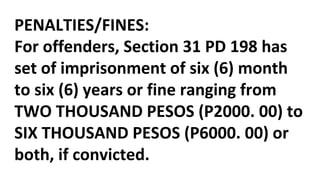 PENALTIES/FINES:
For offenders, Section 31 PD 198 has
set of imprisonment of six (6) month
to six (6) years or fine ranging from
TWO THOUSAND PESOS (P2000. 00) to
SIX THOUSAND PESOS (P6000. 00) or
both, if convicted.
 
