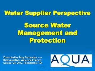 Water Supplier Perspective

Source Water
Management and
Protection
Presented by Tony Fernandes at the
Delaware River Watershed Forum
October 28, 2013, Philadelphia, PA

 