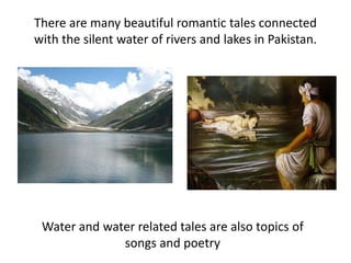 There are many beautiful romantic tales connected
with the silent water of rivers and lakes in Pakistan.
Water and water related tales are also topics of
songs and poetry
 