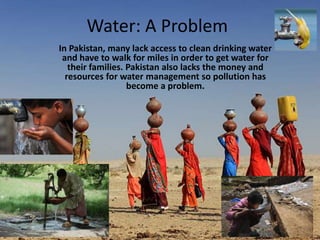 Water: A Problem
In Pakistan, many lack access to clean drinking water
and have to walk for miles in order to get water for
their families. Pakistan also lacks the money and
resources for water management so pollution has
become a problem.
 