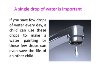 A single drop of water is important
If you save few drops
of water every day, a
child can use these
drops to make a
water painting or
these few drops can
even save the life of
an other child.
 