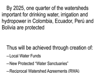 By 2025, one quarter of the watersheds
important for drinking water, irrigation and
hydropower in Colombia, Ecuador, Perú and
Bolivia are protected
Thus will be achieved through creation of:
–Local Water Funds
–New Protected “Water Sanctuaries”
–Reciprocal Watershed Agreements (RWA)
 