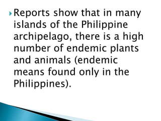 Reports show that in many
islands of the Philippine
archipelago, there is a high
number of endemic plants
and animals (endemic
means found only in the
Philippines).
 