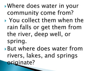 Where does water in your
community come from?
 You collect them when the
rain falls or get them from
the river, deep well, or
spring.
But where does water from
rivers, lakes, and springs
originate?
 