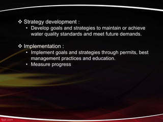  Strategy development :
• Develop goals and strategies to maintain or achieve
water quality standards and meet future demands.
 Implementation :
• Implement goals and strategies through permits, best
management practices and education.
• Measure progress
 