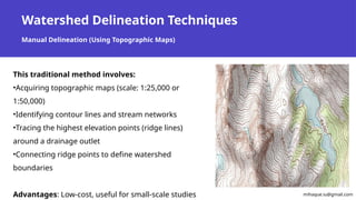 Watershed Delineation Techniques
Manual Delineation (Using Topographic Maps)
This traditional method involves:
•Acquiring topographic maps (scale: 1:25,000 or
1:50,000)
•Identifying contour lines and stream networks
•Tracing the highest elevation points (ridge lines)
around a drainage outlet
•Connecting ridge points to define watershed
boundaries
Advantages: Low-cost, useful for small-scale studies mihaque.iu@gmail.com
 