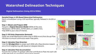 Watershed Delineation Techniques
Digital Delineation (Using GIS & DEMs)
Detailed Steps in GIS-Based Watershed Delineation
Here’s a breakdown using a GIS workflow, typically followed in ArcGIS or
QGIS:
Step 1: Obtain and Prepare DEM
•Acquire a Digital Elevation Model (DEM) of the area.
•Resolution: SRTM (30m), ASTER (30m), or LiDAR (<5m).
•Clip DEM to your area of interest.
Step 2: Fill Sinks (Depression Removal)
•Sinks are small depressions (often due to DEM errors) that disrupt flow.
•Fill them to ensure continuous water flow paths.
Step 3: Calculate Flow Direction
•Use the D8 algorithm to assign each DEM cell a flow direction toward
one of its 8 neighboring cells based on steepest descent.
Step 4: Calculate Flow Accumulation
•Counts the number of upslope cells that contribute to flow into each cell.
 