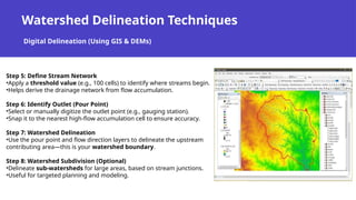 Watershed Delineation Techniques
Digital Delineation (Using GIS & DEMs)
Step 5: Define Stream Network
•Apply a threshold value (e.g., 100 cells) to identify where streams begin.
•Helps derive the drainage network from flow accumulation.
Step 6: Identify Outlet (Pour Point)
•Select or manually digitize the outlet point (e.g., gauging station).
•Snap it to the nearest high-flow accumulation cell to ensure accuracy.
Step 7: Watershed Delineation
•Use the pour point and flow direction layers to delineate the upstream
contributing area—this is your watershed boundary.
Step 8: Watershed Subdivision (Optional)
•Delineate sub-watersheds for large areas, based on stream junctions.
•Useful for targeted planning and modeling.
 