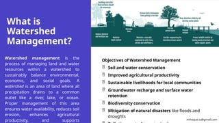 What is
Watershed
Management?
Watershed management is the
process of managing land and water
resources within a watershed to
sustainably balance environmental,
economic, and social goals. A
watershed is an area of land where all
precipitation drains to a common
outlet like a river, lake, or ocean.
Proper management of this area
ensures water availability, reduces soil
erosion, enhances agricultural
productivity, and supports
Objectives of Watershed Management
 Soil and water conservation
 Improved agricultural productivity
 Sustainable livelihoods for local communities
 Groundwater recharge and surface water
retention
 Biodiversity conservation
 Mitigation of natural disasters like floods and
droughts
mihaque.iu@gmail.com
 