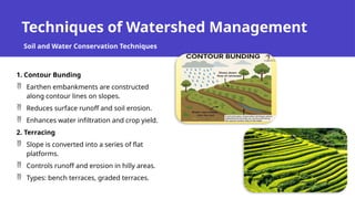 Techniques of Watershed Management
1. Contour Bunding
 Earthen embankments are constructed
along contour lines on slopes.
 Reduces surface runoff and soil erosion.
 Enhances water infiltration and crop yield.
2. Terracing
 Slope is converted into a series of flat
platforms.
 Controls runoff and erosion in hilly areas.
 Types: bench terraces, graded terraces.
Soil and Water Conservation Techniques
 