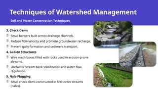 Techniques of Watershed Management
Soil and Water Conservation Techniques
3. Check Dams
 Small barriers built across drainage channels.
 Reduce flow velocity and promote groundwater recharge.
 Prevent gully formation and sediment transport.
4. Gabion Structures
 Wire mesh boxes filled with rocks used in erosion-prone
streams.
 Useful for stream bank stabilization and water flow
regulation.
5. Nala Plugging
 Small check dams constructed in first-order streams
(nalas).
 