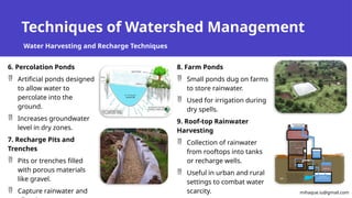 Techniques of Watershed Management
Water Harvesting and Recharge Techniques
6. Percolation Ponds
 Artificial ponds designed
to allow water to
percolate into the
ground.
 Increases groundwater
level in dry zones.
7. Recharge Pits and
Trenches
 Pits or trenches filled
with porous materials
like gravel.
 Capture rainwater and
8. Farm Ponds
 Small ponds dug on farms
to store rainwater.
 Used for irrigation during
dry spells.
9. Roof-top Rainwater
Harvesting
 Collection of rainwater
from rooftops into tanks
or recharge wells.
 Useful in urban and rural
settings to combat water
scarcity. mihaque.iu@gmail.com
 