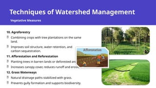 Techniques of Watershed Management
Vegetative Measures
10. Agroforestry
 Combining crops with tree plantations on the same
land.
 Improves soil structure, water retention, and
carbon sequestration.
11. Afforestation and Reforestation
 Planting trees in barren lands or deforested areas.
 Increases canopy cover, reduces runoff and erosion.
12. Grass Waterways
 Natural drainage paths stabilized with grass.
 Prevents gully formation and supports biodiversity.
 