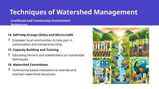 Techniques of Watershed Management
Livelihood and Community Involvement
Techniques
16. Self-Help Groups (SHGs) and Micro-credit
 Empower local communities to take part in
conservation and entrepreneurship.
17. Capacity Building and Training
 Educating farmers and stakeholders on sustainable
techniques.
18. Watershed Committees
 Community-based institutions to oversee and
maintain watershed structures.
 