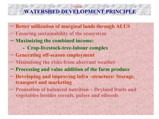 Contd…..   WATERSHED DEVELOPMENT PRINCIPLE Better utilization of marginal lands through ALUS Ensuring sustainability of the ecosystem Maximizing the combined income:  -  Crop-livestock-tree-labour complex Generating off-season employment Minimising the risks from aberrant weather Processing and value addition of the farm produce Developing and improving infra –structure: Storage, transport and marketing Promotion of balanced nutrition – Dryland fruits and vegetables besides cereals, pulses and oilseeds 