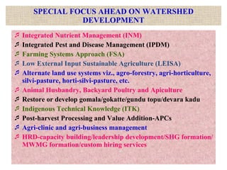 SPECIAL FOCUS AHEAD ON WATERSHED DEVELOPMENT Integrated Nutrient Management (INM) Integrated Pest and Disease Management (IPDM) Farming Systems Approach (FSA) Low External Input Sustainable Agriculture (LEISA) Alternate land use systems viz., agro-forestry, agri-horticulture, silvi-pasture, horti-silvi-pasture, etc. Animal Husbandry, Backyard Poultry and Apiculture Restore or develop gomala/gokatte/gundu topu/devara kadu Indigenous Technical Knowledge (ITK) Post-harvest Processing and Value Addition-APCs Agri-clinic and agri-business management HRD-capacity building/leadership development/SHG formation/MWMG formation/custom hiring services 