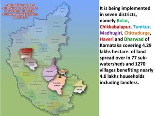 It is being implemented in seven districts, namely  Kolar,  Chikkabalapur,   Tumkur,   Madhugiri,   Chitradurga ,  Haveri  and  Dharwad  of Karnataka covering 4.29 lakhs hectare. of land spread over in 77 sub-watersheds and 1270 villages benefiting nearly 4.0 lakhs households including landless.  