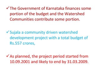 The Government of Karnataka finances some portion of the budget and the Watershed Communities contribute some portion. Sujala a community driven watershed development project with a total budget of Rs.557 crores, As planned, the project period started from 10.09.2001 and likely to end by 31.03.2009. 