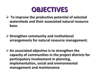 OBJECTIVES To improve the productive potential of selected watersheds and their associated natural resource base. Strengthen community and institutional arrangements for natural resource management. An associated objective is to strengthen the capacity of communities in the project districts for participatory involvement in planning, implementation, social and environmental management and maintenance .  