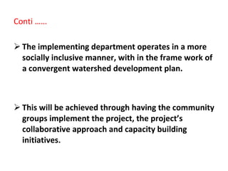 Conti …… The implementing department operates in a more socially inclusive manner, with in the frame work of a convergent watershed development plan.  This will be achieved through having the community groups implement the project, the project’s collaborative approach and capacity building initiatives.  