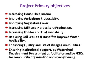 Project Primary objectives  Increasing House Hold Income  Improving Agriculture Productivity.  Improving Vegetative Cover. Increasing Milk and Horticulture Production. Increasing Fodder and Fuel availability. Reducing Soil Erosion & Runoff to Improve Water Availability. Enhancing Quality and Life of Village Communities. Ensuring Institutional support. by Watershed Development Department as facilitator and by NGOs for community organization and strengthening. 