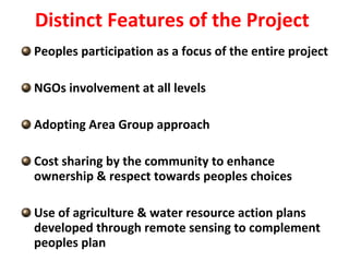 Distinct Features of the Project  Peoples participation as a focus of the entire project NGOs involvement at all levels Adopting Area Group approach Cost sharing by the community to enhance ownership & respect towards peoples choices Use of agriculture & water resource action plans developed through remote sensing to complement peoples plan 