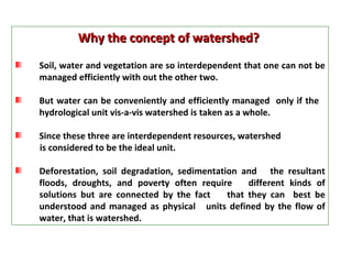 Why the concept of watershed?  Soil, water and vegetation are so interdependent that one can not be managed efficiently with out the other two. But water can be conveniently and efficiently managed  only if the  hydrological unit vis-a-vis watershed is taken as a whole.  Since these three are interdependent resources, watershed  is considered to be the ideal unit.  Deforestation, soil degradation, sedimentation and  the resultant floods, droughts, and poverty often require  different kinds of solutions but are connected by the fact  that they can  best be understood and managed as physical  units defined by the flow of water, that is watershed.  