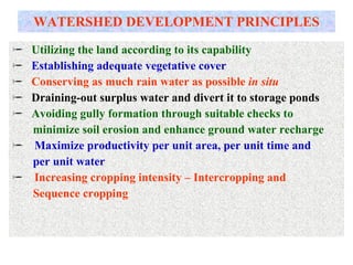 WATERSHED DEVELOPMENT PRINCIPLES Utilizing the land according to its capability Establishing adequate vegetative cover  Conserving as much rain water as possible  in situ Draining-out surplus water and divert it to storage ponds Avoiding gully formation through suitable checks to minimize soil erosion and enhance ground water recharge Maximize productivity per unit area, per unit time and per unit water Increasing cropping intensity – Intercropping and  Sequence cropping 