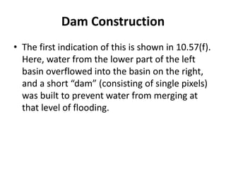 Dam Construction
• The first indication of this is shown in 10.57(f).
Here, water from the lower part of the left
basin overflowed into the basin on the right,
and a short “dam” (consisting of single pixels)
was built to prevent water from merging at
that level of flooding.
 