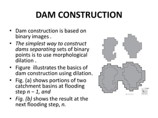 DAM CONSTRUCTION
• Dam construction is based on
binary images .
• The simplest way to construct
dams separating sets of binary
points is to use morphological
dilation .
• Figure illustrates the basics of
dam construction using dilation.
• Fig. (a) shows portions of two
catchment basins at flooding
step n − 1, and
• Fig. (b) shows the result at the
next flooding step, n.
 