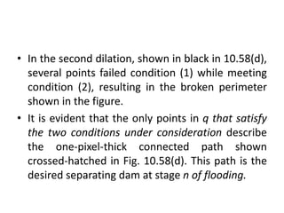 • In the second dilation, shown in black in 10.58(d),
several points failed condition (1) while meeting
condition (2), resulting in the broken perimeter
shown in the figure.
• It is evident that the only points in q that satisfy
the two conditions under consideration describe
the one-pixel-thick connected path shown
crossed-hatched in Fig. 10.58(d). This path is the
desired separating dam at stage n of flooding.
 