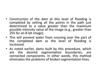 • Construction of the dam at this level of flooding is
completed by setting all the points in the path just
determined to a value greater than the maximum
possible intensity value of the image (e.g., greater than
255 for an 8-bit image).
• This will prevent water from crossing over the part of
the completed dam as the level of flooding is
increased.
• As noted earlier, dams built by this procedure, which
are the desired segmentation boundaries, are
connected components. In other words, this method
eliminates the problems of broken segmentation lines.
 